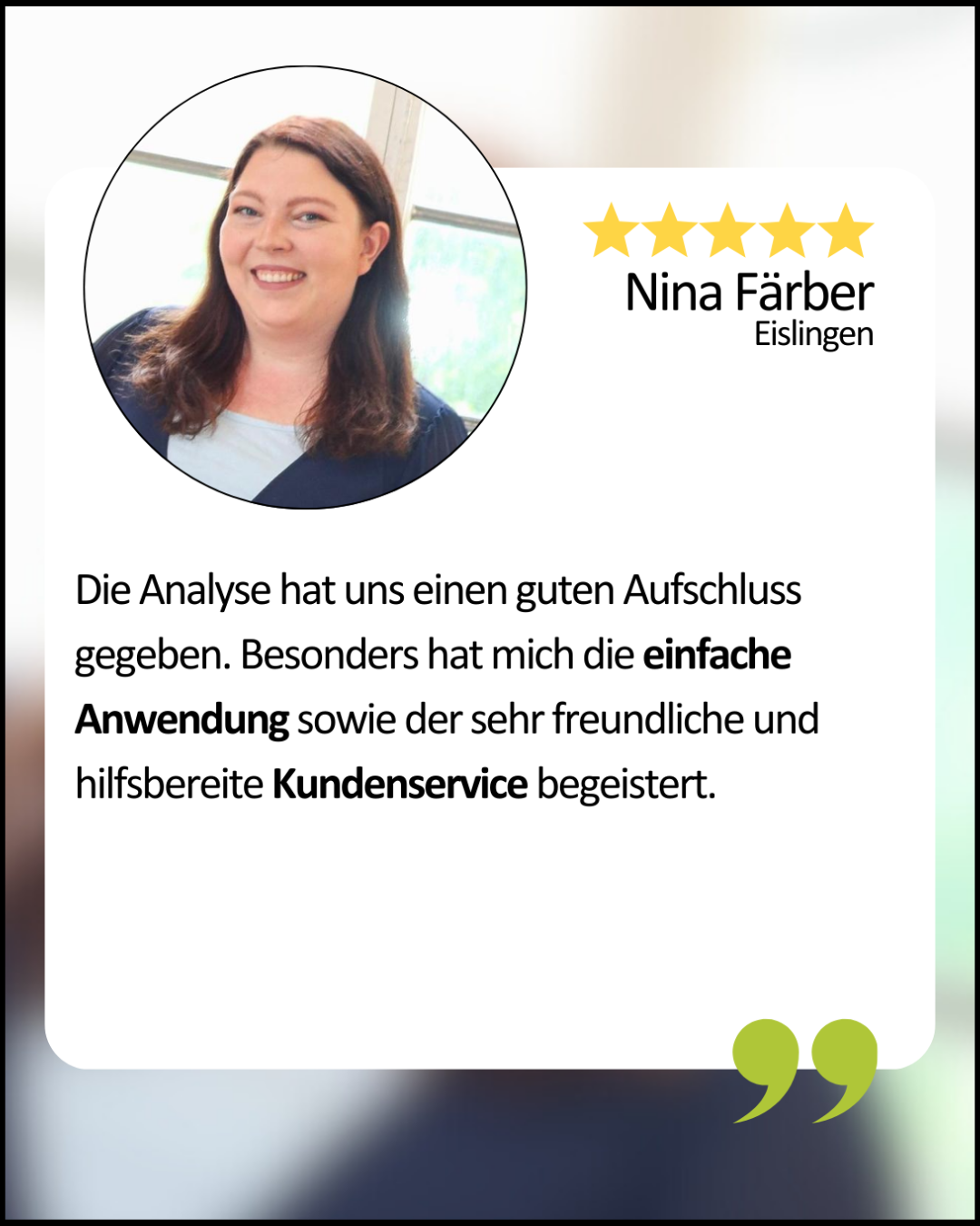 Nina Färber aus Eislingen: Die Analyse hat uns einen guten Aufschluss gegeben. Besonders hat mich die einfache Anwendung sowie der sehr freundliche und hilfsbereite Kundenservice begeistert.