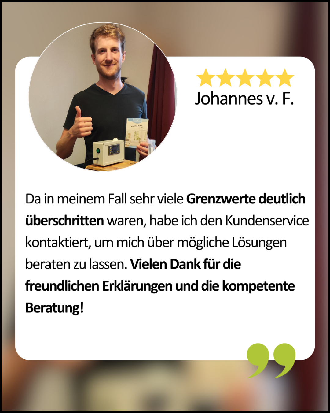 Johannes: Da in meinem Fall sehr viele Grenzwerte deutlich überschritten waren, habe ich den Kundenservice kontaktiert, um mich über mögliche Lösungen beraten zu lassen. Vielen Dank für die freundlichen Erklärungen und die kompetente Beratung!